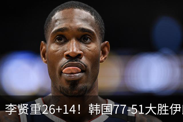 李贤重26+14！韩国77-51大胜伊朗，率先晋级决赛，中国男篮夺冠更难了
